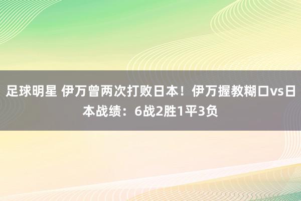 足球明星 伊万曾两次打败日本！伊万握教糊口vs日本战绩：6战2胜1平3负