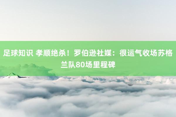 足球知识 孝顺绝杀！罗伯逊社媒：很运气收场苏格兰队80场里程碑