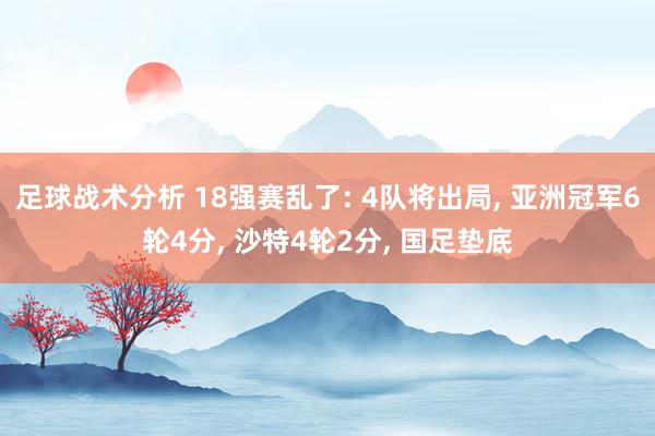 足球战术分析 18强赛乱了: 4队将出局, 亚洲冠军6轮4分, 沙特4轮2分, 国足垫底