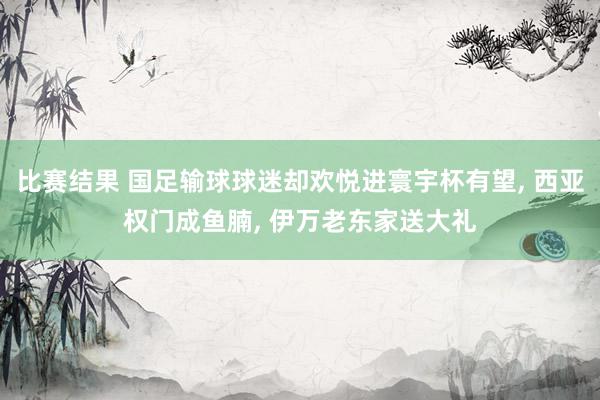 比赛结果 国足输球球迷却欢悦进寰宇杯有望, 西亚权门成鱼腩, 伊万老东家送大礼