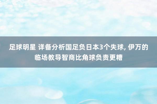 足球明星 详备分析国足负日本3个失球, 伊万的临场教导智商比角球负责更糟