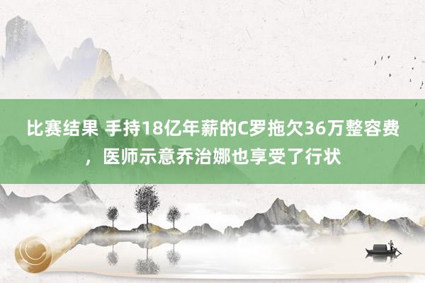 比赛结果 手持18亿年薪的C罗拖欠36万整容费，医师示意乔治娜也享受了行状