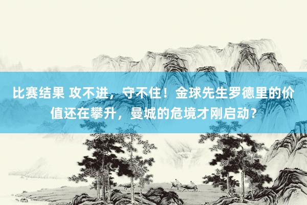 比赛结果 攻不进，守不住！金球先生罗德里的价值还在攀升，曼城的危境才刚启动？