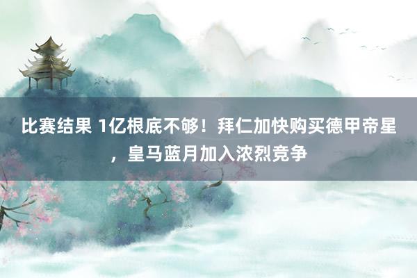 比赛结果 1亿根底不够！拜仁加快购买德甲帝星，皇马蓝月加入浓烈竞争