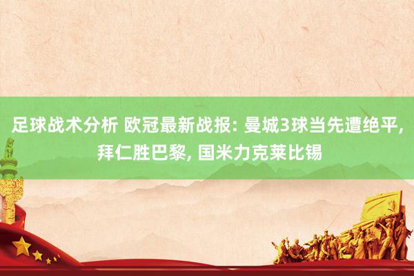 足球战术分析 欧冠最新战报: 曼城3球当先遭绝平, 拜仁胜巴黎, 国米力克莱比锡