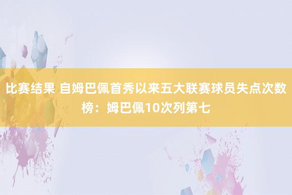 比赛结果 自姆巴佩首秀以来五大联赛球员失点次数榜：姆巴佩10次列第七