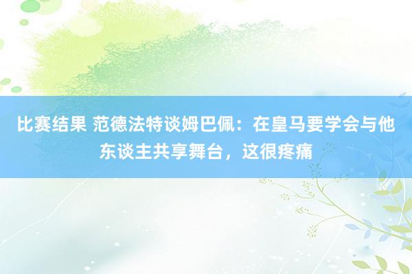 比赛结果 范德法特谈姆巴佩：在皇马要学会与他东谈主共享舞台，这很疼痛