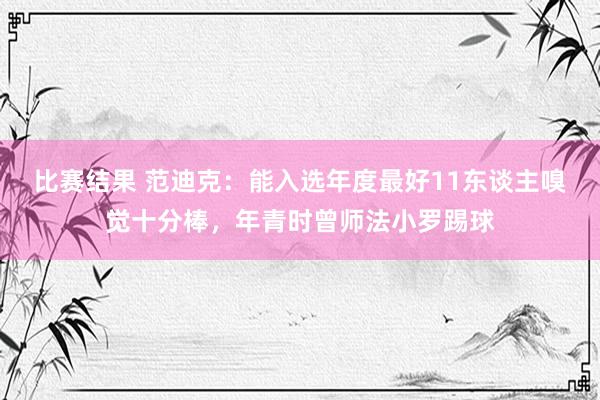 比赛结果 范迪克：能入选年度最好11东谈主嗅觉十分棒，年青时曾师法小罗踢球