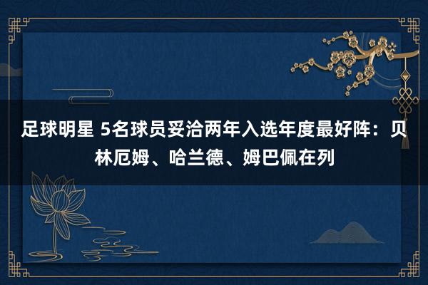 足球明星 5名球员妥洽两年入选年度最好阵：贝林厄姆、哈兰德、姆巴佩在列