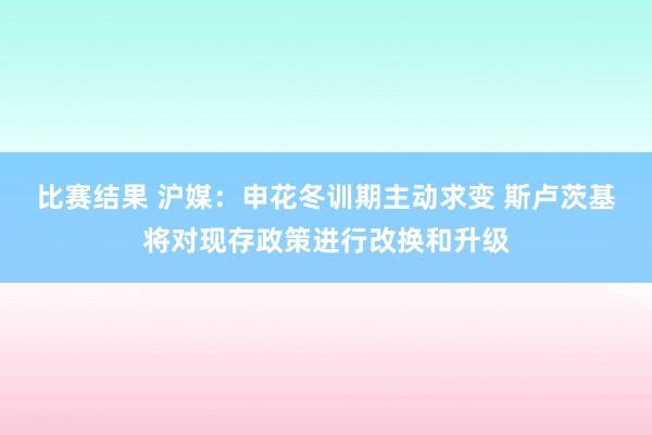 比赛结果 沪媒：申花冬训期主动求变 斯卢茨基将对现存政策进行改换和升级