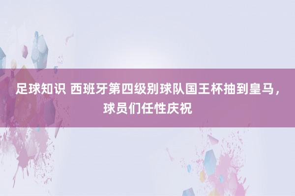 足球知识 西班牙第四级别球队国王杯抽到皇马，球员们任性庆祝