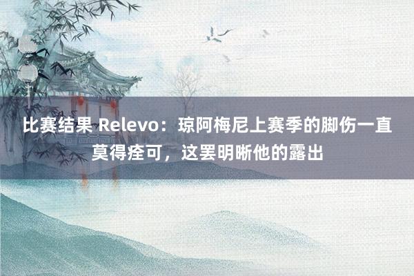 比赛结果 Relevo：琼阿梅尼上赛季的脚伤一直莫得痊可，这罢明晰他的露出