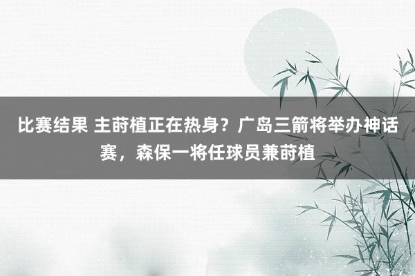 比赛结果 主莳植正在热身？广岛三箭将举办神话赛，森保一将任球员兼莳植