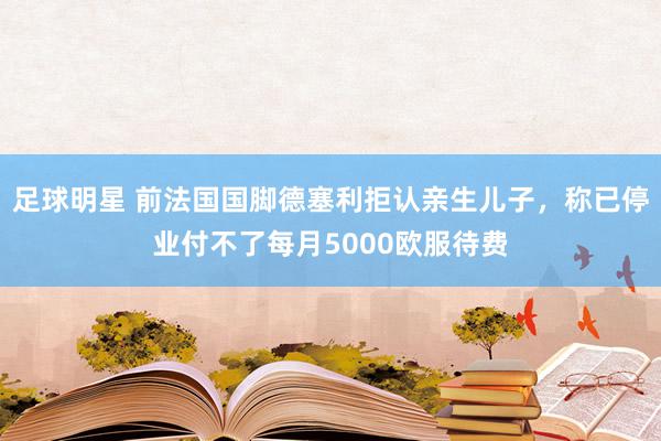 足球明星 前法国国脚德塞利拒认亲生儿子，称已停业付不了每月5000欧服待费