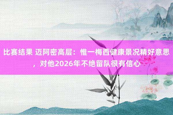 比赛结果 迈阿密高层：惟一梅西健康景况精好意思，对他2026年不绝留队很有信心