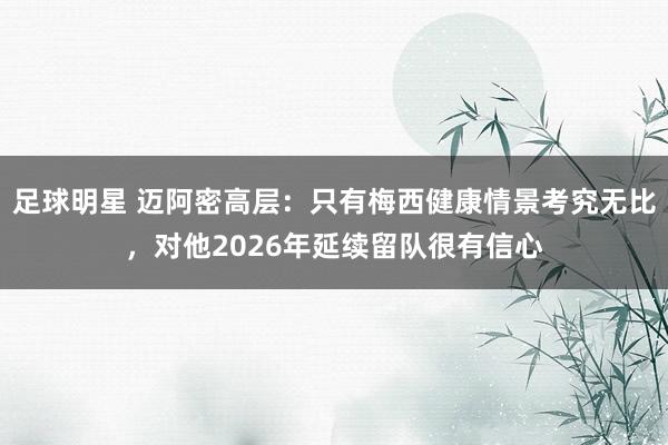 足球明星 迈阿密高层：只有梅西健康情景考究无比，对他2026年延续留队很有信心