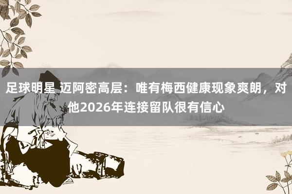 足球明星 迈阿密高层：唯有梅西健康现象爽朗，对他2026年连接留队很有信心