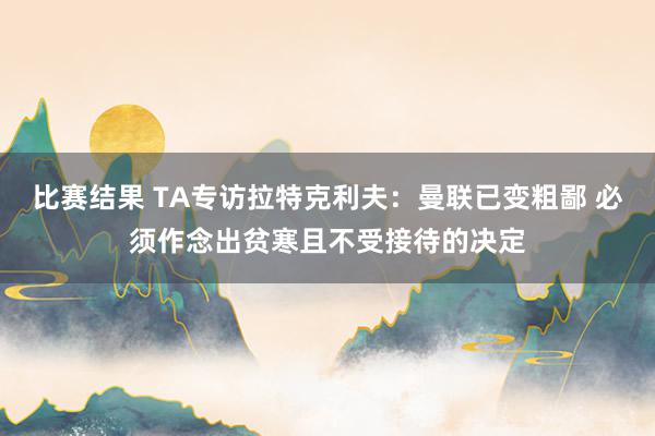 比赛结果 TA专访拉特克利夫：曼联已变粗鄙 必须作念出贫寒且不受接待的决定