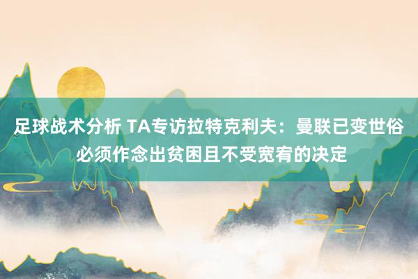 足球战术分析 TA专访拉特克利夫：曼联已变世俗 必须作念出贫困且不受宽宥的决定