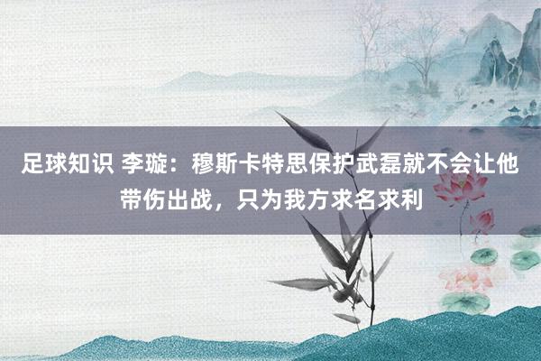 足球知识 李璇：穆斯卡特思保护武磊就不会让他带伤出战，只为我方求名求利