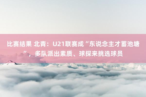 比赛结果 北青：U21联赛成“东说念主才蓄池塘”，多队派出素质、球探来挑选球员