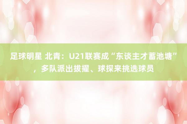 足球明星 北青：U21联赛成“东谈主才蓄池塘”，多队派出拔擢、球探来挑选球员