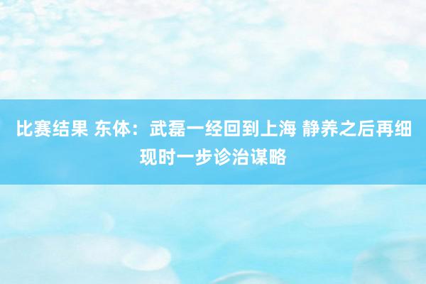 比赛结果 东体：武磊一经回到上海 静养之后再细现时一步诊治谋略