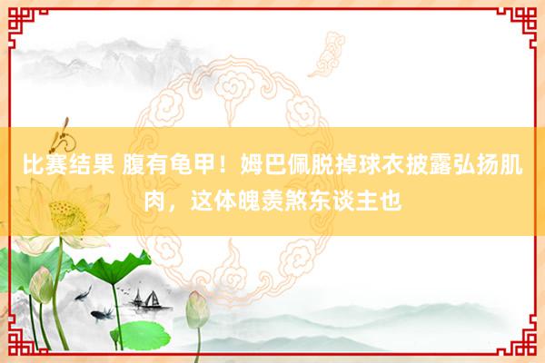 比赛结果 腹有龟甲！姆巴佩脱掉球衣披露弘扬肌肉，这体魄羡煞东谈主也