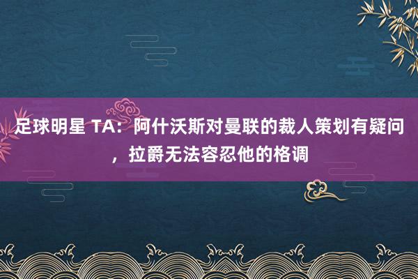 足球明星 TA：阿什沃斯对曼联的裁人策划有疑问，拉爵无法容忍他的格调