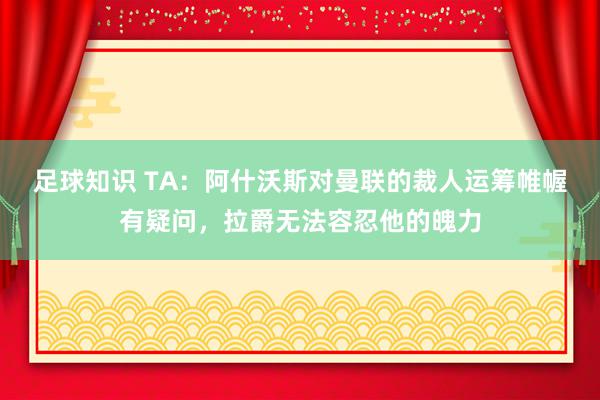 足球知识 TA：阿什沃斯对曼联的裁人运筹帷幄有疑问，拉爵无法容忍他的魄力