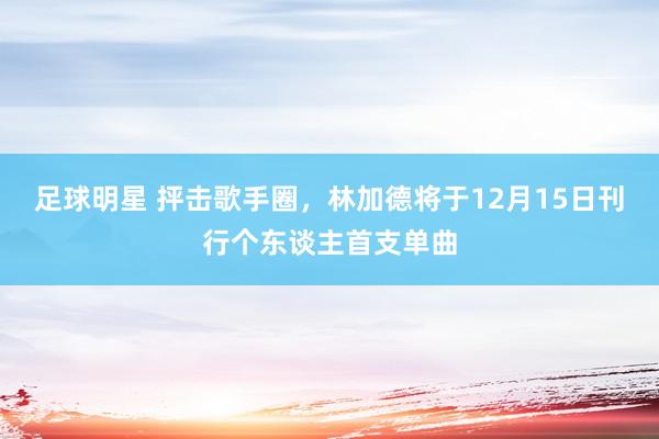 足球明星 抨击歌手圈，林加德将于12月15日刊行个东谈主首支单曲