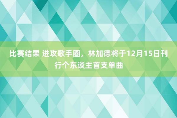 比赛结果 进攻歌手圈，林加德将于12月15日刊行个东谈主首支单曲