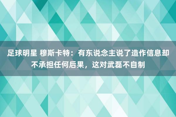 足球明星 穆斯卡特：有东说念主说了造作信息却不承担任何后果，这对武磊不自制