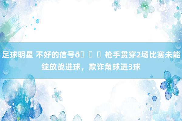 足球明星 不好的信号😕枪手贯穿2场比赛未能绽放战进球，欺诈角球进3球