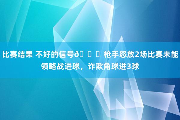 比赛结果 不好的信号😕枪手怒放2场比赛未能领略战进球，诈欺角球进3球