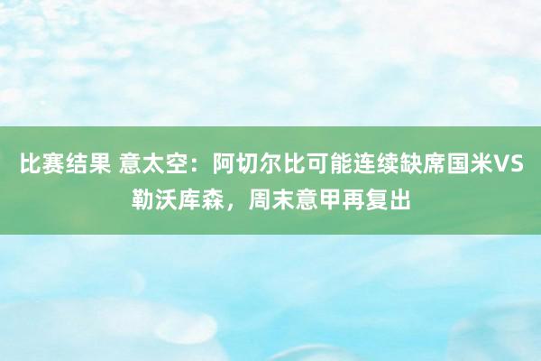 比赛结果 意太空：阿切尔比可能连续缺席国米VS勒沃库森，周末意甲再复出