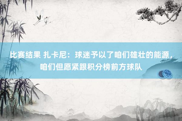 比赛结果 扎卡尼：球迷予以了咱们雄壮的能源，咱们但愿紧跟积分榜前方球队