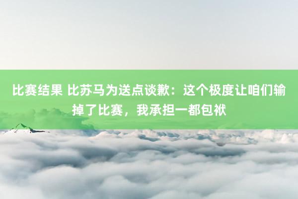 比赛结果 比苏马为送点谈歉：这个极度让咱们输掉了比赛，我承担一都包袱