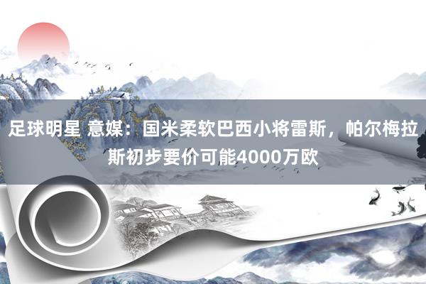 足球明星 意媒：国米柔软巴西小将雷斯，帕尔梅拉斯初步要价可能4000万欧