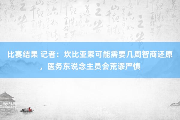 比赛结果 记者：坎比亚索可能需要几周智商还原，医务东说念主员会荒谬严慎