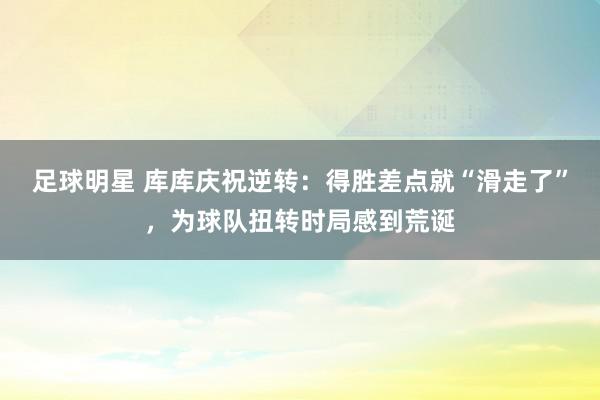 足球明星 库库庆祝逆转：得胜差点就“滑走了”，为球队扭转时局感到荒诞