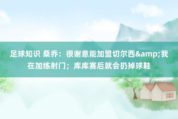 足球知识 桑乔：很谢意能加盟切尔西&我在加练射门；库库赛后就会扔掉球鞋