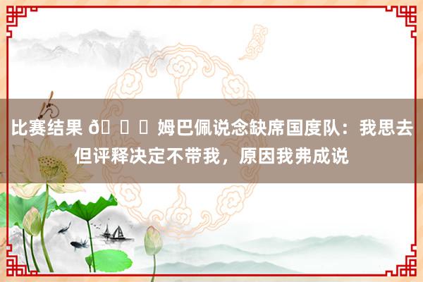 比赛结果 👀姆巴佩说念缺席国度队：我思去但评释决定不带我，原因我弗成说