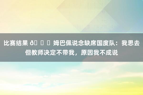 比赛结果 👀姆巴佩说念缺席国度队：我思去但教师决定不带我，原因我不成说