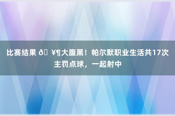 比赛结果 🥶大腹黑！帕尔默职业生活共17次主罚点球，一起射中