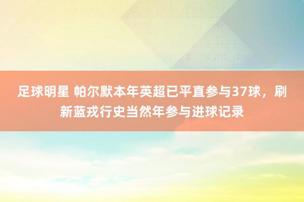 足球明星 帕尔默本年英超已平直参与37球，刷新蓝戎行史当然年参与进球记录