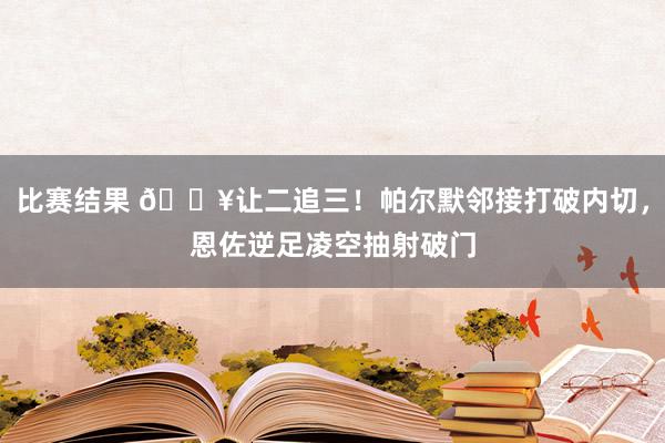 比赛结果 💥让二追三！帕尔默邻接打破内切，恩佐逆足凌空抽射破门