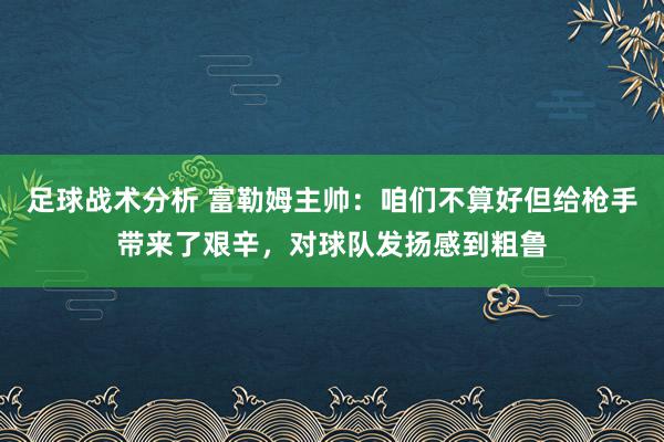 足球战术分析 富勒姆主帅：咱们不算好但给枪手带来了艰辛，对球队发扬感到粗鲁