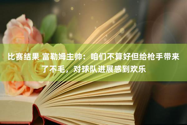 比赛结果 富勒姆主帅：咱们不算好但给枪手带来了不毛，对球队进展感到欢乐