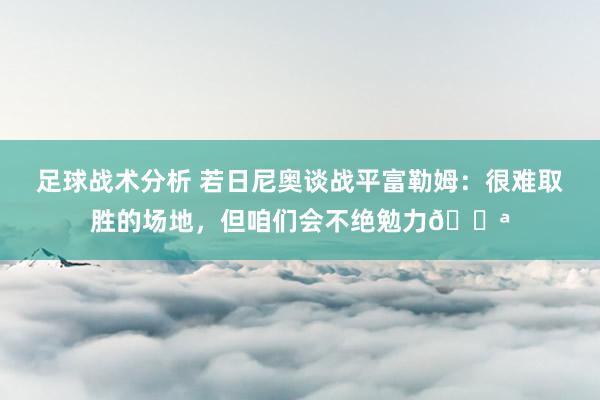 足球战术分析 若日尼奥谈战平富勒姆：很难取胜的场地，但咱们会不绝勉力💪